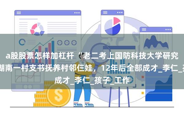 a股股票怎样加杠杆 “老二考上国防科技大学研究生了”，湖南一村支书抚养村邻仨娃，12年后全部成才_李仁_孩子_工作