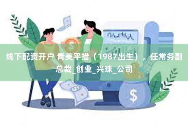 线下配资开户 青美平措（1987出生），任常务副总裁_创业_兴珠_公司
