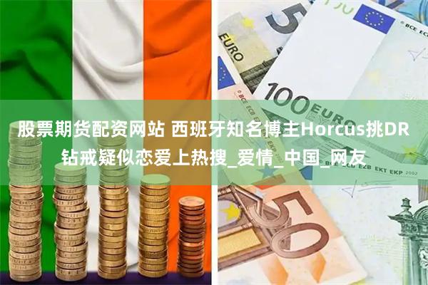 股票期货配资网站 西班牙知名博主Horcus挑DR钻戒疑似恋爱上热搜_爱情_中国_网友