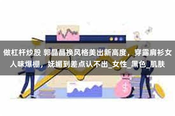 做杠杆炒股 郭晶晶换风格美出新高度，穿露肩衫女人味爆棚，妩媚到差点认不出_女性_黑色_肌肤