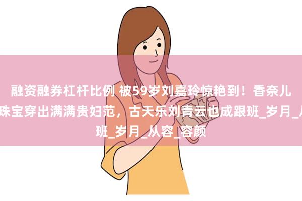 融资融券杠杆比例 被59岁刘嘉玲惊艳到！香奈儿裙配百万珠宝穿出满满贵妇范，古天乐刘青云也成跟班_岁月_从容_容颜