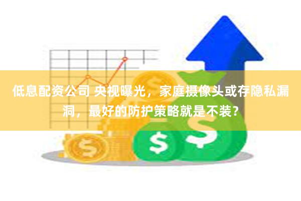 低息配资公司 央视曝光，家庭摄像头或存隐私漏洞，最好的防护策略就是不装？