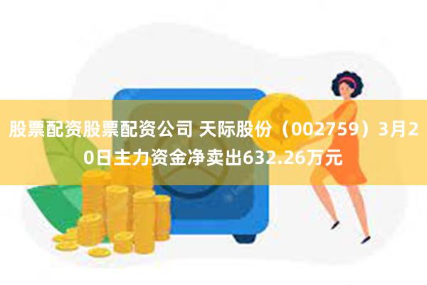 股票配资股票配资公司 天际股份（002759）3月20日主力资金净卖出632.26万元