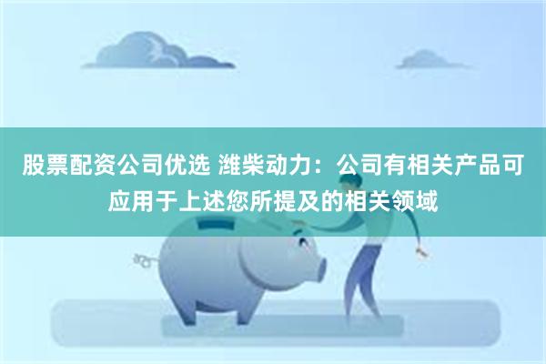 股票配资公司优选 潍柴动力：公司有相关产品可应用于上述您所提及的相关领域