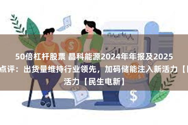 50倍杠杆股票 晶科能源2024年年报及2025年一季报点评：出货量维持行业领先，加码储能注入新活力【民生电新】