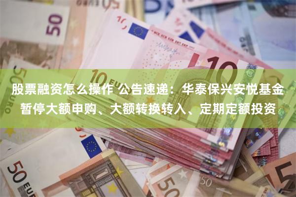 股票融资怎么操作 公告速递：华泰保兴安悦基金暂停大额申购、大额转换转入、定期定额投资