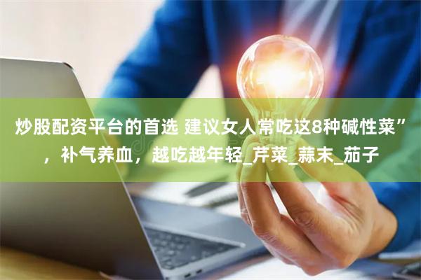 炒股配资平台的首选 建议女人常吃这8种碱性菜”，补气养血，越吃越年轻_芹菜_蒜末_茄子