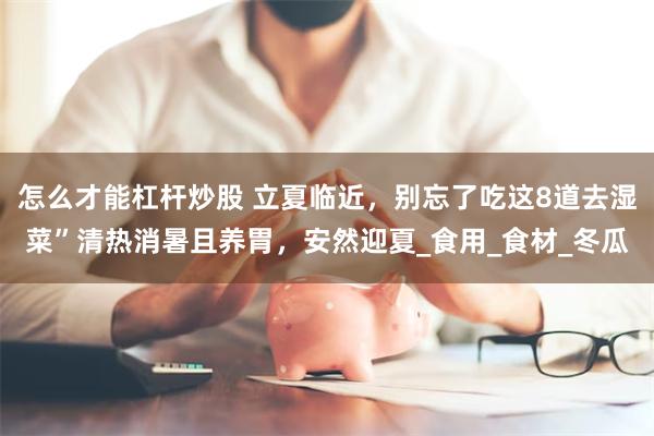怎么才能杠杆炒股 立夏临近，别忘了吃这8道去湿菜”清热消暑且养胃，安然迎夏_食用_食材_冬瓜