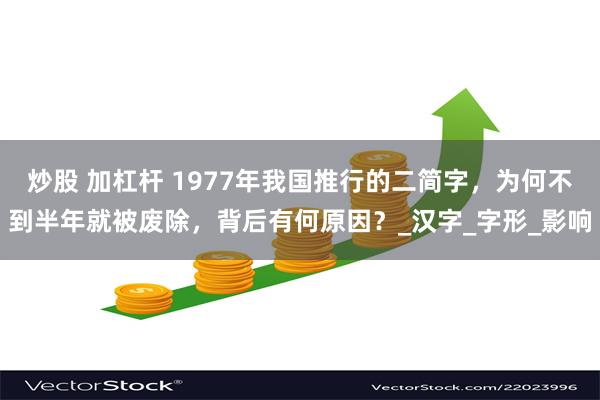 炒股 加杠杆 1977年我国推行的二简字，为何不到半年就被废除，背后有何原因？_汉字_字形_影响