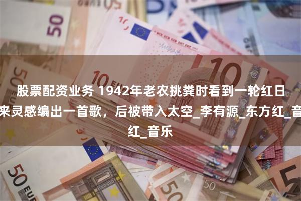 股票配资业务 1942年老农挑粪时看到一轮红日，来灵感编出一首歌，后被带入太空_李有源_东方红_音乐