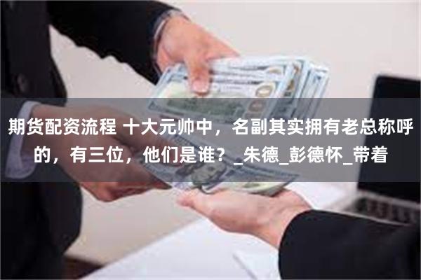 期货配资流程 十大元帅中，名副其实拥有老总称呼的，有三位，他们是谁？_朱德_彭德怀_带着