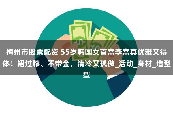梅州市股票配资 55岁韩国女首富李富真优雅又得体！裙过膝、不带金，清冷又孤傲_活动_身材_造型