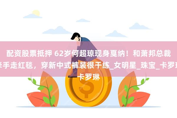 配资股票抵押 62岁何超琼现身戛纳！和萧邦总裁牵手走红毯，穿新中式裤装很干练_女明星_珠宝_卡罗琳
