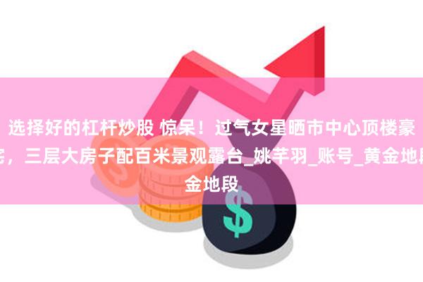 选择好的杠杆炒股 惊呆！过气女星晒市中心顶楼豪宅，三层大房子配百米景观露台_姚芊羽_账号_黄金地段