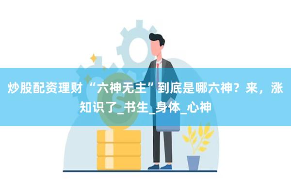 炒股配资理财 “六神无主”到底是哪六神？来，涨知识了_书生_身体_心神