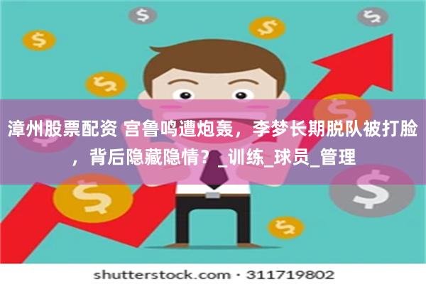 漳州股票配资 宫鲁鸣遭炮轰，李梦长期脱队被打脸，背后隐藏隐情？_训练_球员_管理