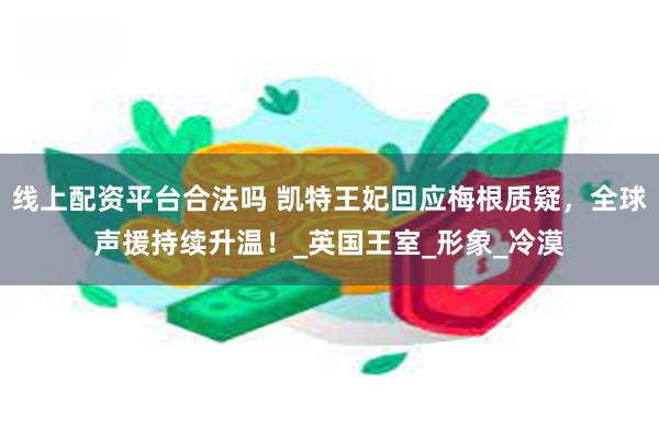 线上配资平台合法吗 凯特王妃回应梅根质疑，全球声援持续升温！_英国王室_形象_冷漠