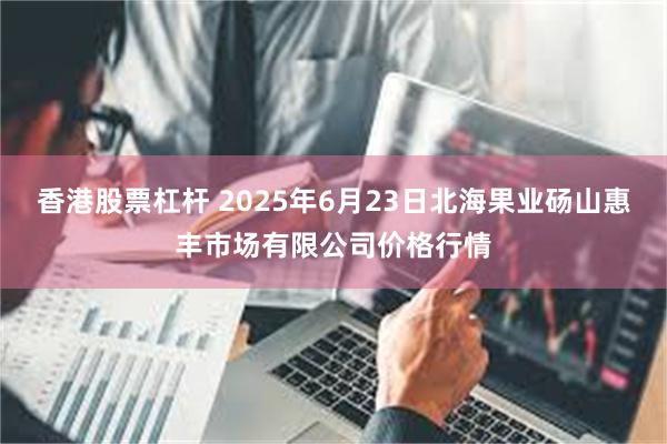 香港股票杠杆 2025年6月23日北海果业砀山惠丰市场有限公司价格行情