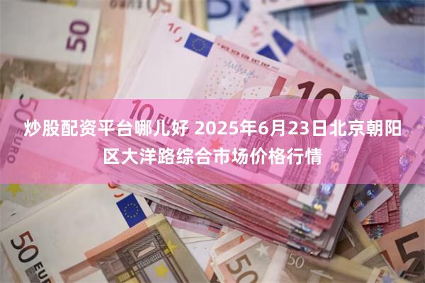 炒股配资平台哪儿好 2025年6月23日北京朝阳区大洋路综合市场价格行情
