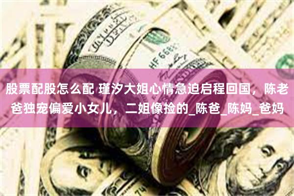 股票配股怎么配 瑾汐大姐心情急迫启程回国，陈老爸独宠偏爱小女儿，二姐像捡的_陈爸_陈妈_爸妈