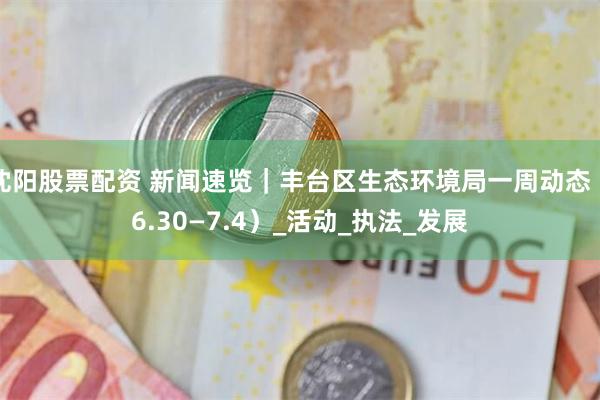 沈阳股票配资 新闻速览｜丰台区生态环境局一周动态（6.30—7.4）_活动_执法_发展