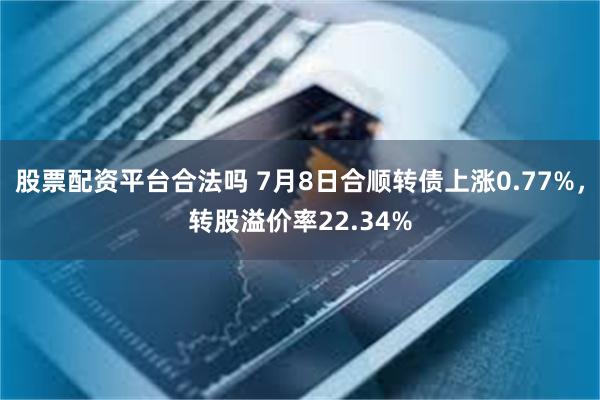 股票配资平台合法吗 7月8日合顺转债上涨0.77%，转股溢价率22.34%