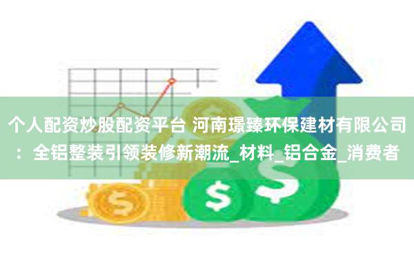 个人配资炒股配资平台 河南璟臻环保建材有限公司：全铝整装引领装修新潮流_材料_铝合金_消费者