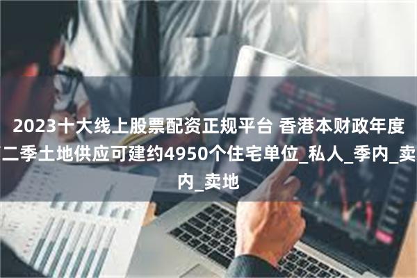 2023十大线上股票配资正规平台 香港本财政年度第二季土地供应可建约4950个住宅单位_私人_季内_卖地