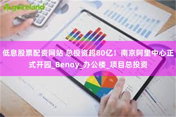 低息股票配资网站 总投资超80亿！南京阿里中心正式开园_Benoy_办公楼_项目总投资