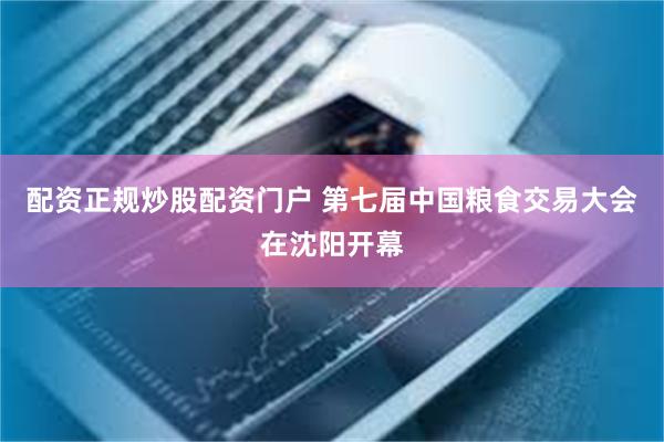 配资正规炒股配资门户 第七届中国粮食交易大会在沈阳开幕