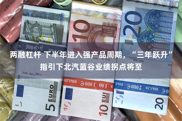 两融杠杆 下半年进入强产品周期，“三年跃升”指引下北汽蓝谷业绩拐点将至