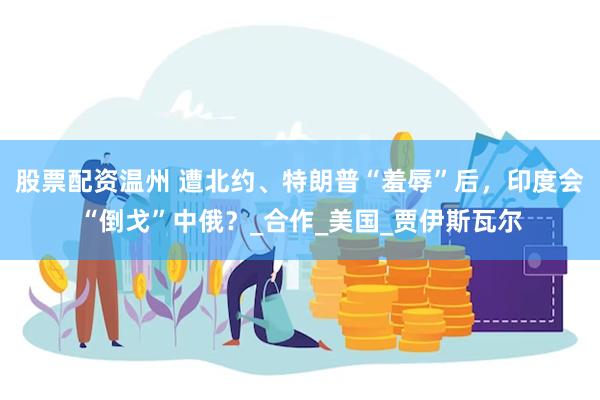 股票配资温州 遭北约、特朗普“羞辱”后，印度会“倒戈”中俄？_合作_美国_贾伊斯瓦尔