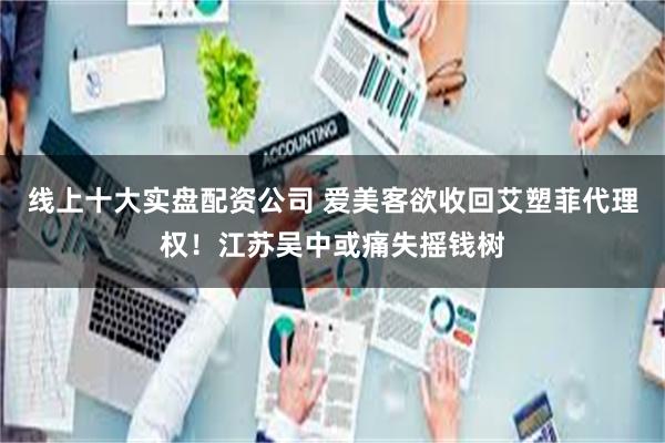 线上十大实盘配资公司 爱美客欲收回艾塑菲代理权！江苏吴中或痛失摇钱树