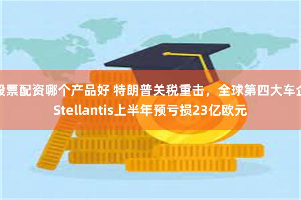 股票配资哪个产品好 特朗普关税重击，全球第四大车企Stellantis上半年预亏损23亿欧元