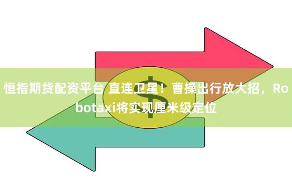 恒指期货配资平台 直连卫星！曹操出行放大招，Robotaxi将实现厘米级定位