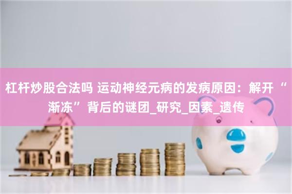 杠杆炒股合法吗 运动神经元病的发病原因：解开 “渐冻” 背后的谜团_研究_因素_遗传