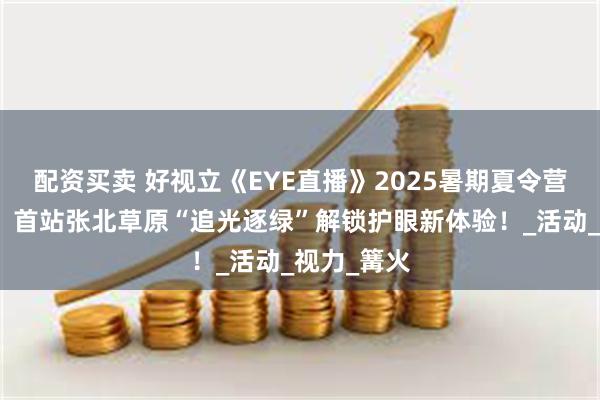 配资买卖 好视立《EYE直播》2025暑期夏令营精彩启航：首站张北草原“追光逐绿”解锁护眼新体验！_活动_视力_篝火