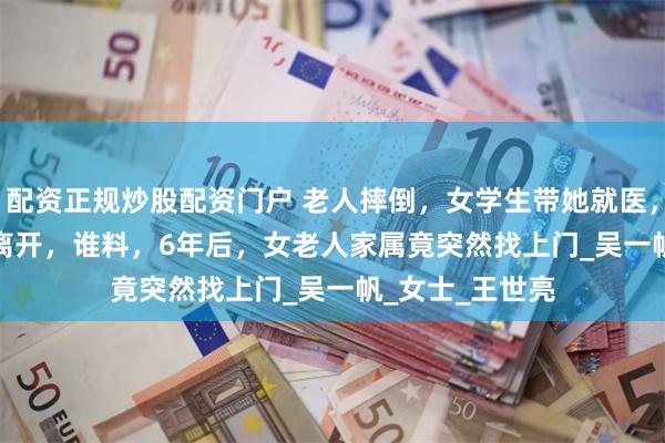 配资正规炒股配资门户 老人摔倒，女学生带她就医，垫付 2500 元离开，谁料，6年后，女老人家属竟突然找上门_吴一帆_女士_王世亮