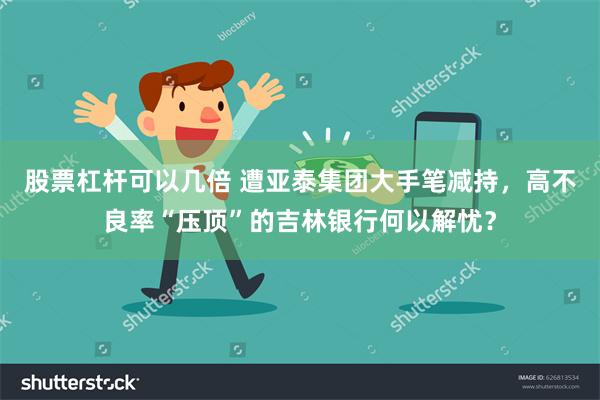 股票杠杆可以几倍 遭亚泰集团大手笔减持，高不良率“压顶”的吉林银行何以解忧？