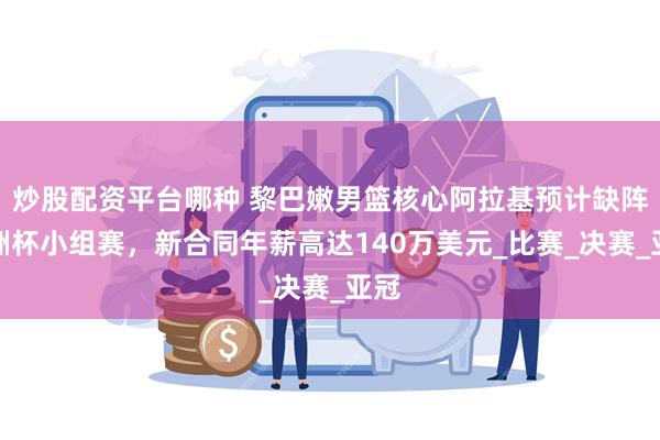 炒股配资平台哪种 黎巴嫩男篮核心阿拉基预计缺阵亚洲杯小组赛，新合同年薪高达140万美元_比赛_决赛_亚冠