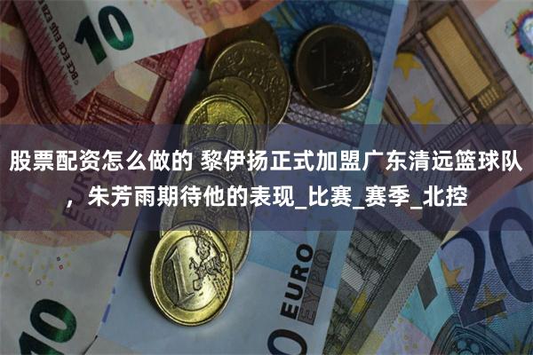 股票配资怎么做的 黎伊扬正式加盟广东清远篮球队，朱芳雨期待他的表现_比赛_赛季_北控