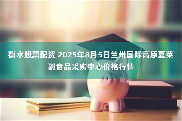 衡水股票配资 2025年8月5日兰州国际高原夏菜副食品采购中心价格行情