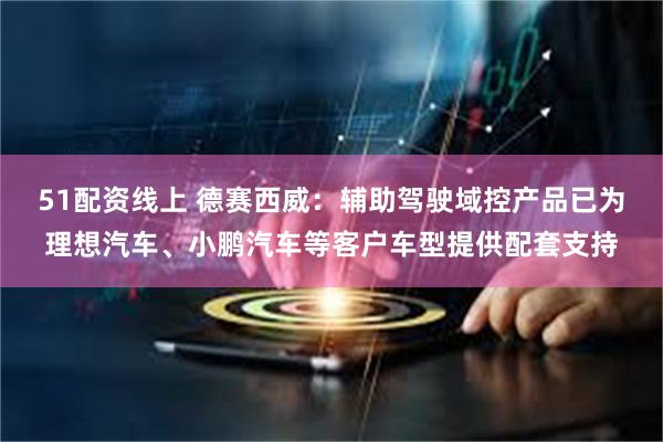 51配资线上 德赛西威：辅助驾驶域控产品已为理想汽车、小鹏汽车等客户车型提供配套支持