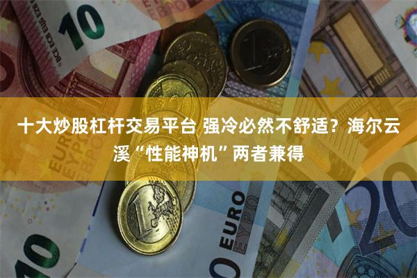 十大炒股杠杆交易平台 强冷必然不舒适？海尔云溪“性能神机”两者兼得