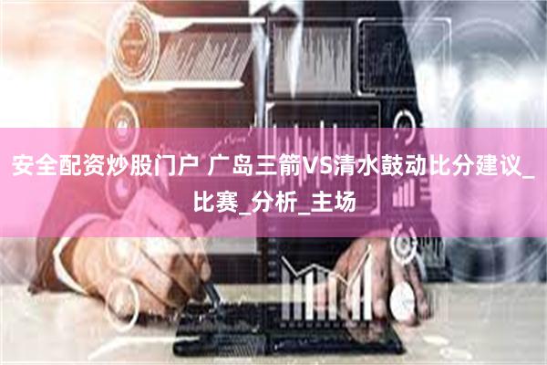安全配资炒股门户 广岛三箭VS清水鼓动比分建议_比赛_分析_主场