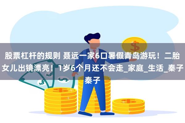 股票杠杆的规则 聂远一家6口暑假青岛游玩！二胎女儿出镜漂亮！1岁6个月还不会走_家庭_生活_秦子