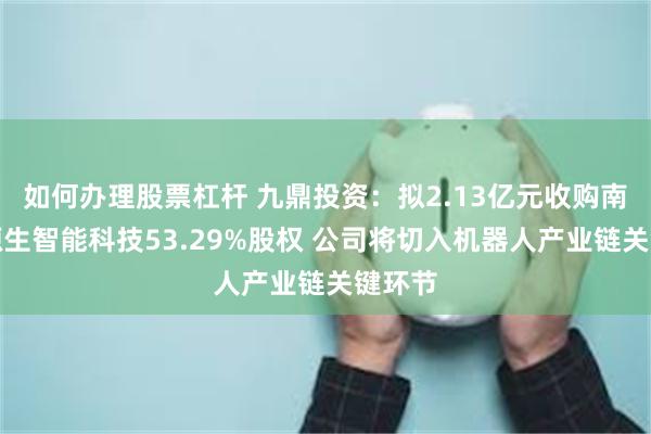 如何办理股票杠杆 九鼎投资：拟2.13亿元收购南京神源生智能科技53.29%股权 公司将切入机器人产业链关键环节