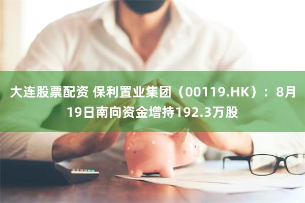 大连股票配资 保利置业集团（00119.HK）：8月19日南向资金增持192.3万股