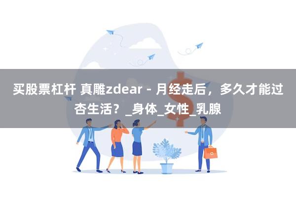 买股票杠杆 真雕zdear - 月经走后，多久才能过杏生活？_身体_女性_乳腺