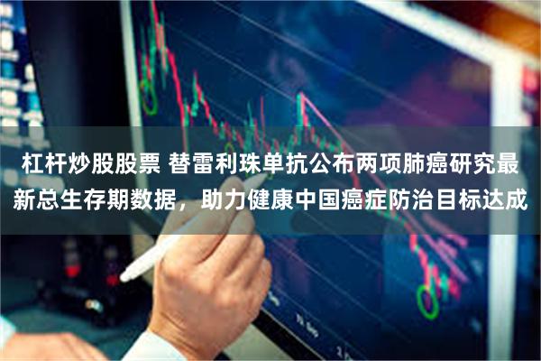 杠杆炒股股票 替雷利珠单抗公布两项肺癌研究最新总生存期数据，助力健康中国癌症防治目标达成